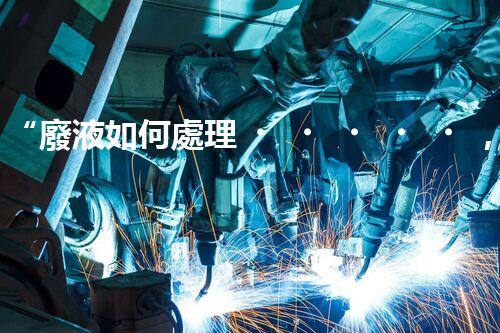 “廢液如何處理，綠色環(huán)保新篇章”